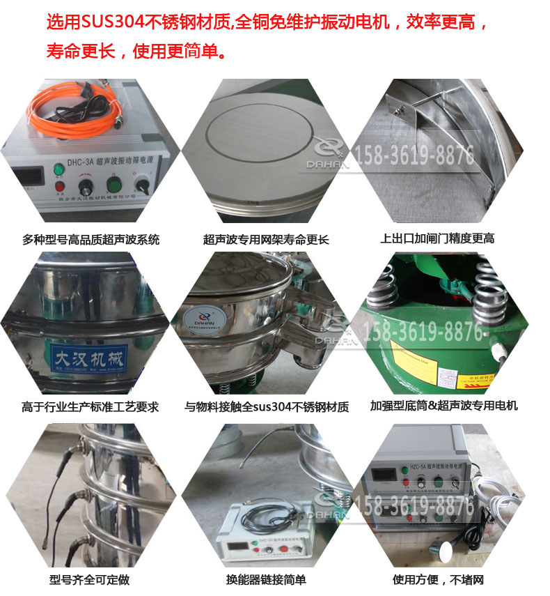 超聲波振動篩細節(jié)展示：選用SUS304不銹鋼材質(zhì)，全銅沒維護振動電機，效率高，壽命更長，使用更簡單：多種型號高品質(zhì)超聲波系統(tǒng)，超聲波專用網(wǎng)架壽命更長，上出口加閘門精度高，與物料接觸全SUS304不銹鋼材質(zhì)，加強型底筒，超聲波專用電機，型號齊全可定做，換能器鏈接簡單，使用方便，不堵網(wǎng)。