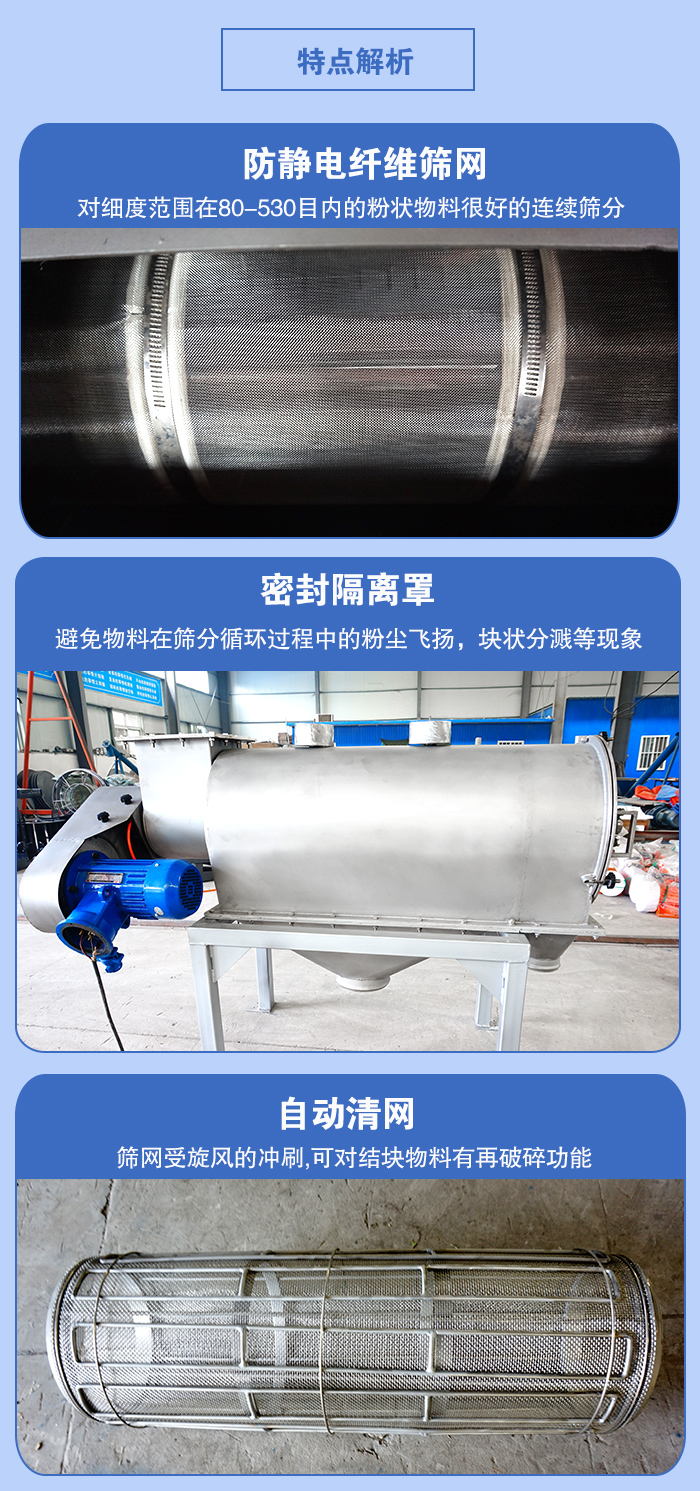 氣旋篩的特點(diǎn)：防靜電纖維篩網(wǎng):對細(xì)度范圍在80-530目內(nèi)的粉狀物料很好的連續(xù)篩分。密封隔離罩：避免物料在篩分循環(huán)過程中的粉塵飛揚(yáng)，塊狀分濺等現(xiàn)象。自動清網(wǎng)，篩網(wǎng)受旋風(fēng)的沖刷，可對結(jié)塊物料有破碎功能。